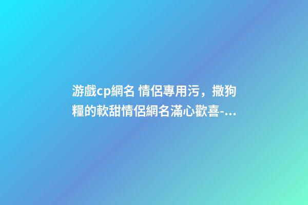 游戲cp網名 情侶專用污，撒狗糧的軟甜情侶網名滿心歡喜-可愛點-第1張-觀點-玄機派